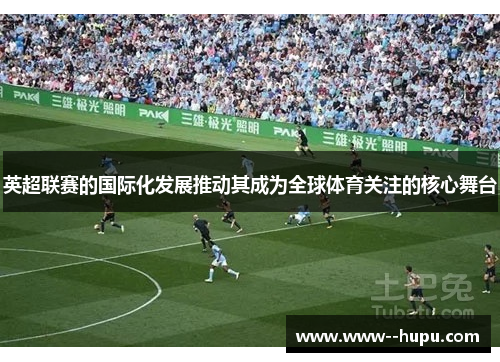 英超联赛的国际化发展推动其成为全球体育关注的核心舞台 英超联赛的国际化发展推动其成为全球体育关注的核心舞台