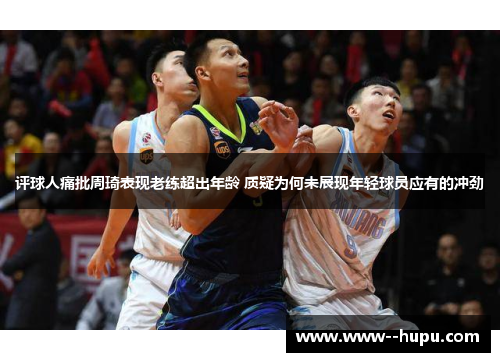 评球人痛批周琦表现老练超出年龄 质疑为何未展现年轻球员应有的冲劲