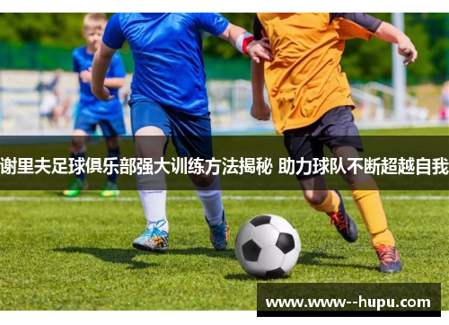 谢里夫足球俱乐部强大训练方法揭秘 助力球队不断超越自我 谢里夫足球俱乐部强大训练方法揭秘 助力球队不断超越自我