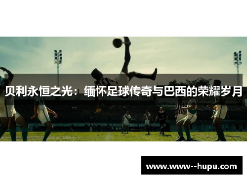 贝利永恒之光:缅怀足球传奇与巴西的荣耀岁月 贝利永恒之光:缅怀足球传奇与巴西的荣耀岁月