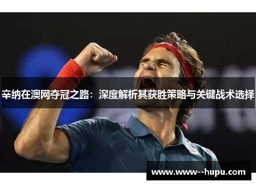 辛纳在澳网夺冠之路:深度解析其获胜策略与关键战术选择 辛纳在澳网夺冠之路:深度解析其获胜策略与关键战术选择