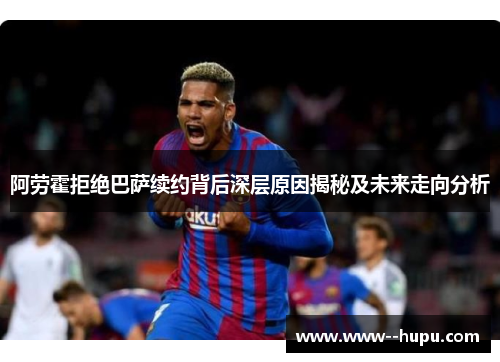 阿劳霍拒绝巴萨续约背后深层原因揭秘及未来走向分析 阿劳霍拒绝巴萨续约背后深层原因揭秘及未来走向分析