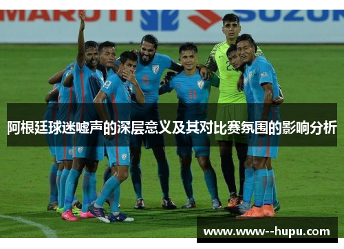 阿根廷球迷嘘声的深层意义及其对比赛氛围的影响分析 阿根廷球迷嘘声的深层意义及其对比赛氛围的影响分析