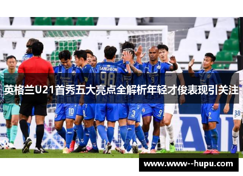 英格兰U21首秀五大亮点全解析年轻才俊表现引关注
