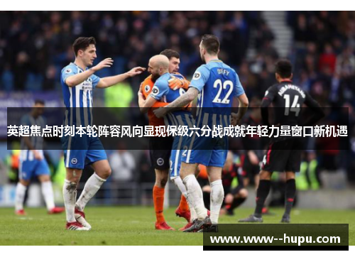 英超焦点时刻本轮阵容风向显现保级六分战成就年轻力量窗口新机遇