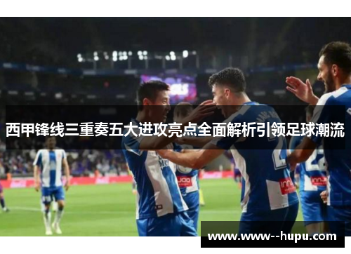 西甲锋线三重奏五大进攻亮点全面解析引领足球潮流