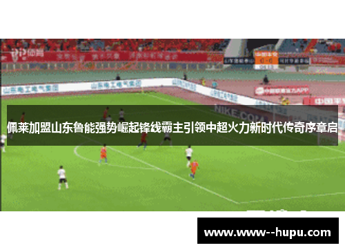 佩莱加盟山东鲁能强势崛起锋线霸主引领中超火力新时代传奇序章启 佩莱加盟山东鲁能强势崛起锋线霸主引领中超火力新时代传奇序章启