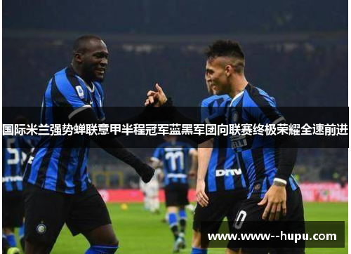 国际米兰强势蝉联意甲半程冠军蓝黑军团向联赛终极荣耀全速前进 国际米兰强势蝉联意甲半程冠军蓝黑军团向联赛终极荣耀全速前进