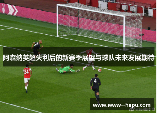 阿森纳英超失利后的新赛季展望与球队未来发展期待