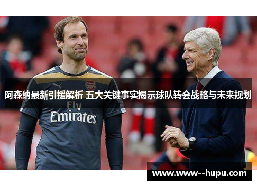 阿森纳最新引援解析 五大关键事实揭示球队转会战略与未来规划