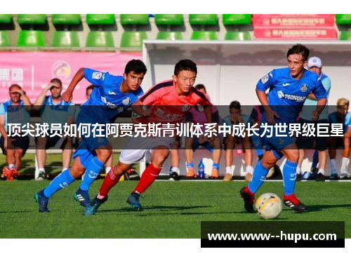 顶尖球员如何在阿贾克斯青训体系中成长为世界级巨星