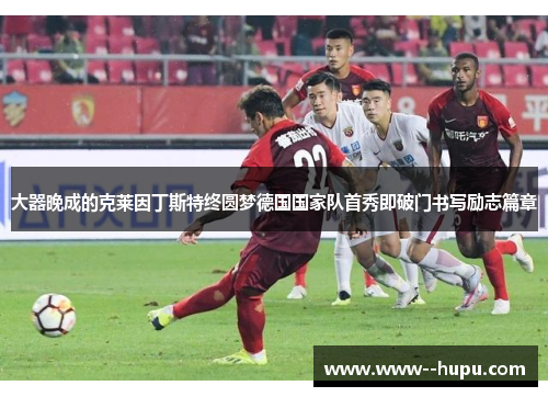 大器晚成的克莱因丁斯特终圆梦德国国家队首秀即破门书写励志篇章 大器晚成的克莱因丁斯特终圆梦德国国家队首秀即破门书写励志篇章