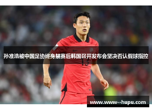 孙准浩被中国足协终身禁赛后韩国召开发布会坚决否认假球指控