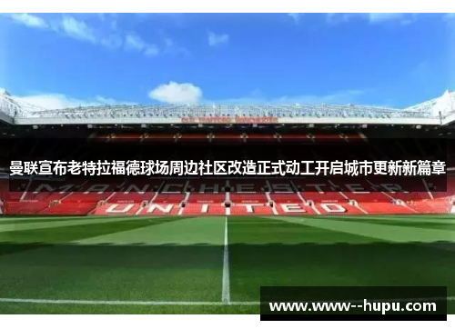 曼联宣布老特拉福德球场周边社区改造正式动工开启城市更新新篇章 曼联宣布老特拉福德球场周边社区改造正式动工开启城市更新新篇章
