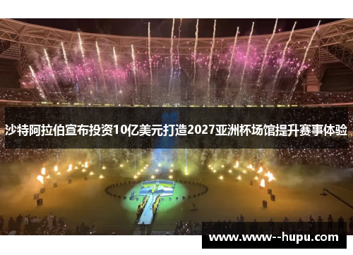 沙特阿拉伯宣布投资10亿美元打造2027亚洲杯场馆提升赛事体验